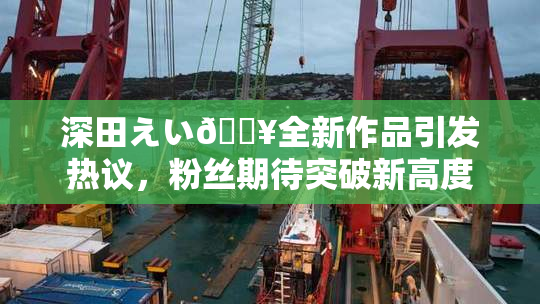 深田えい🔥全新作品引发热议，粉丝期待突破新高度