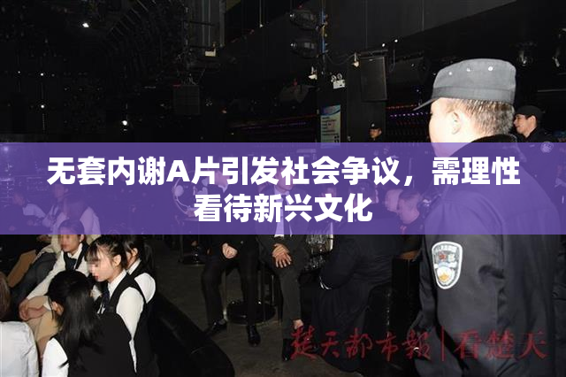 无套内谢A片引发社会争议，需理性看待新兴文化
