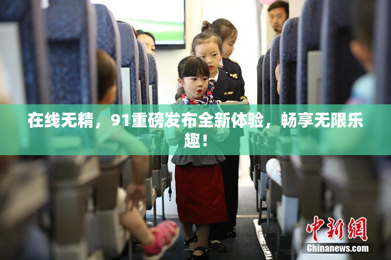 在线无精，91重磅发布全新体验，畅享无限乐趣！
