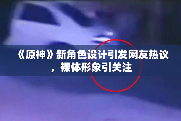 《原神》新角色设计引发网友热议，裸体形象引关注