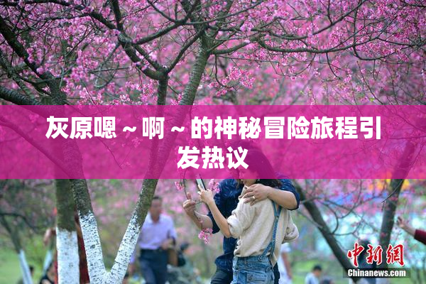 灰原嗯～啊～的神秘冒险旅程引发热议