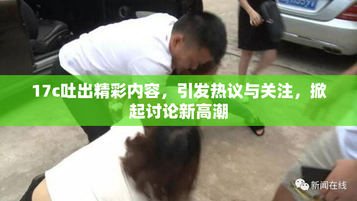 17c吐出精彩内容，引发热议与关注，掀起讨论新高潮