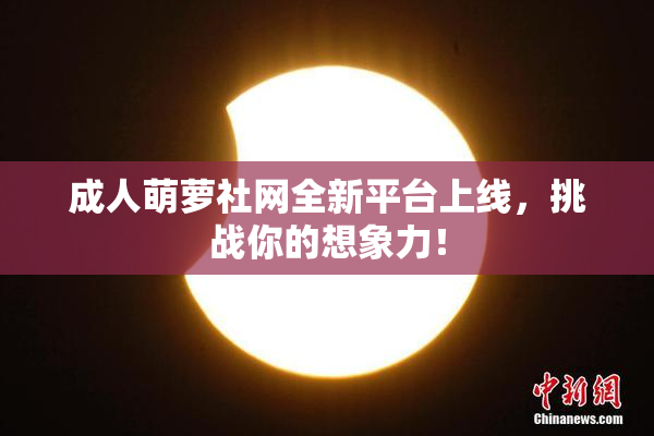 成人萌萝社网全新平台上线，挑战你的想象力！