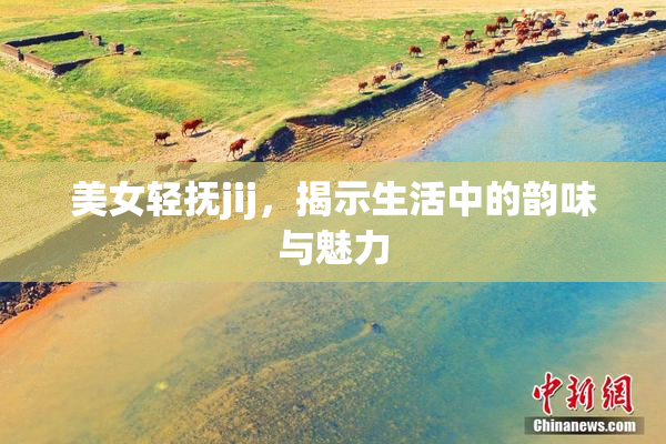 美女轻抚jij，揭示生活中的韵味与魅力