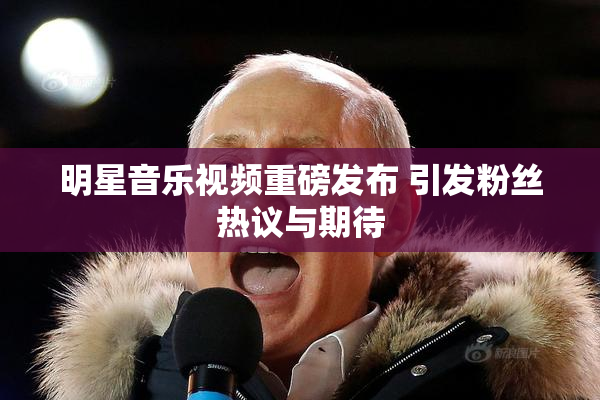 明星音乐视频重磅发布 引发粉丝热议与期待