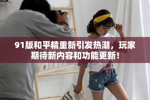 91版和平精重新引发热潮，玩家期待新内容和功能更新！