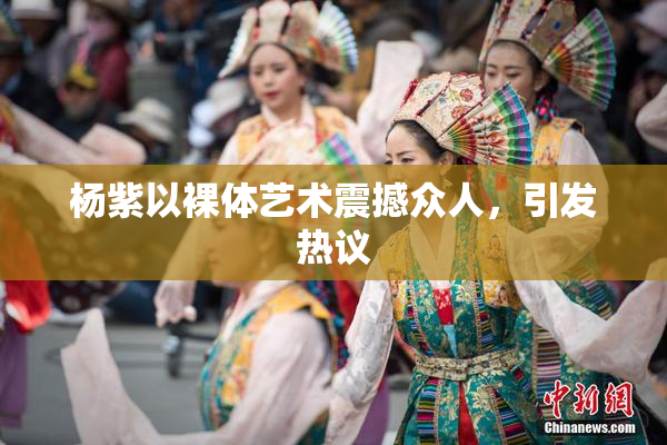 杨紫以裸体艺术震撼众人，引发热议