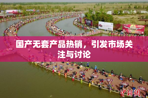 国产无套产品热销，引发市场关注与讨论