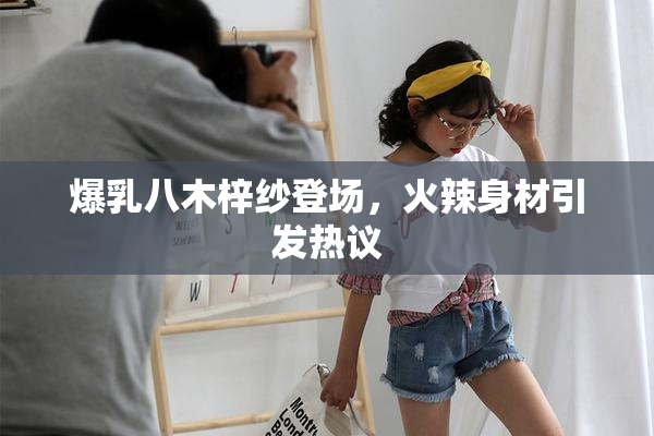 爆乳八木梓纱登场，火辣身材引发热议