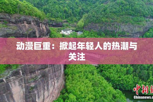 动漫巨重：掀起年轻人的热潮与关注