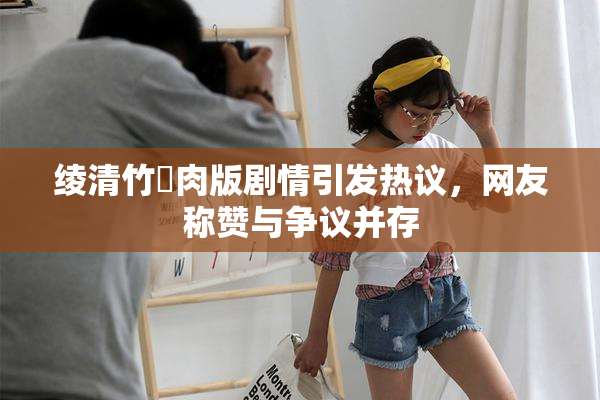 绫清竹婬肉版剧情引发热议，网友称赞与争议并存