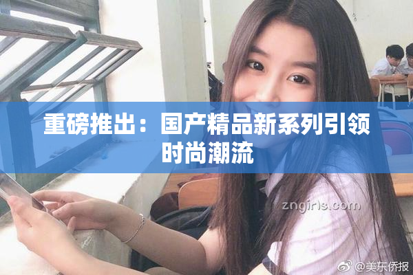 重磅推出：国产精品新系列引领时尚潮流