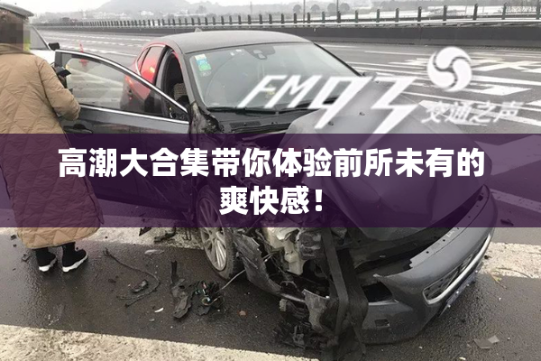高潮大合集带你体验前所未有的爽快感！