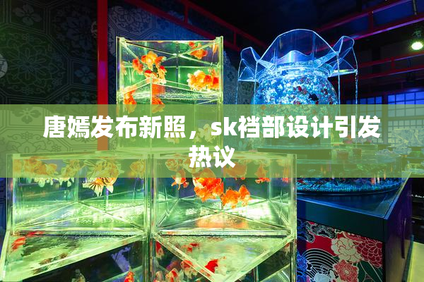 唐嫣发布新照，sk裆部设计引发热议