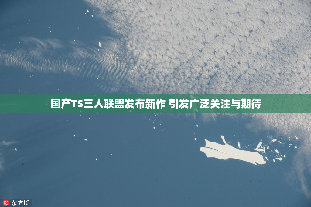 国产TS三人联盟发布新作 引发广泛关注与期待