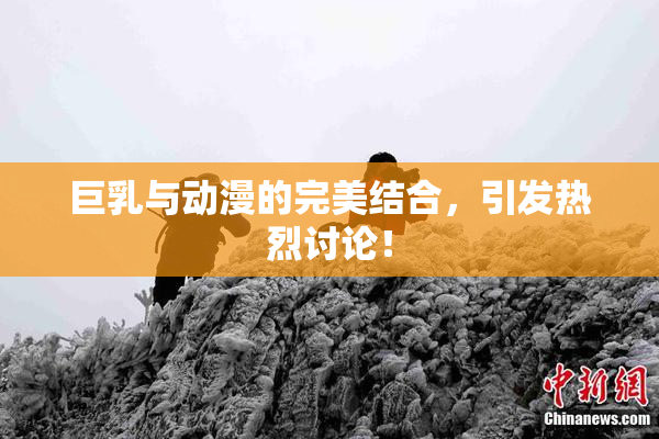 巨乳与动漫的完美结合，引发热烈讨论！
