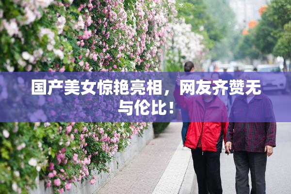 国产美女惊艳亮相，网友齐赞无与伦比！