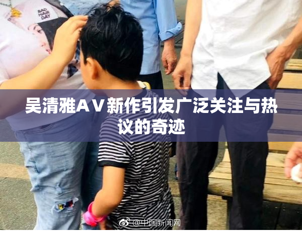 吴清雅AⅤ新作引发广泛关注与热议的奇迹