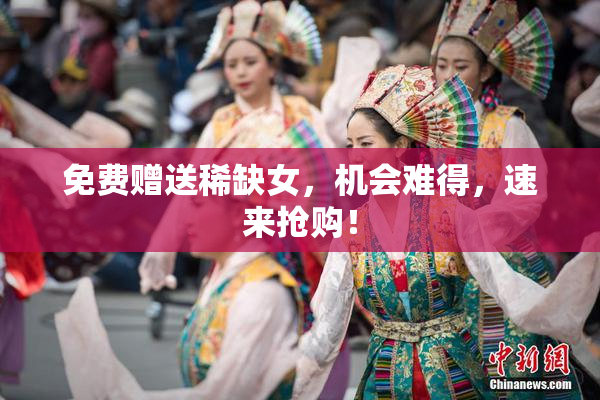 免费赠送稀缺女，机会难得，速来抢购！