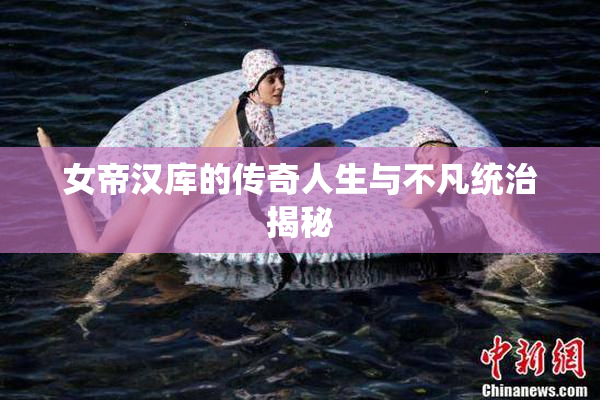 女帝汉库的传奇人生与不凡统治揭秘
