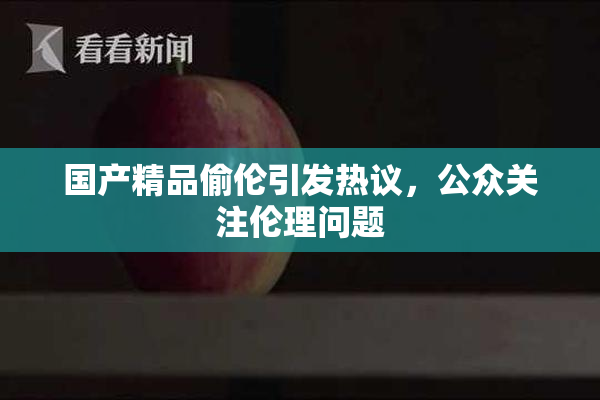 国产精品偷伦引发热议，公众关注伦理问题