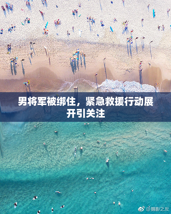 男将军被绑住，紧急救援行动展开引关注