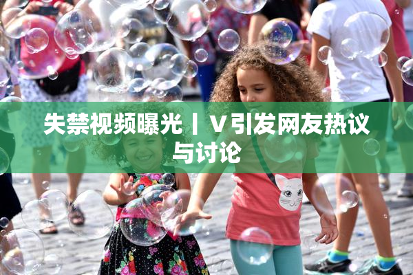 失禁视频曝光丨Ⅴ引发网友热议与讨论
