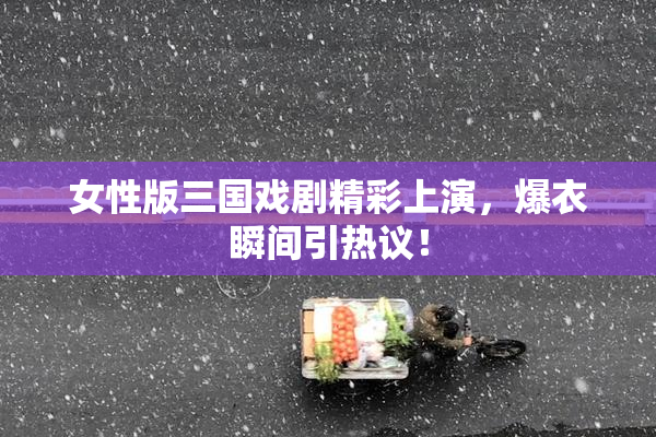 女性版三国戏剧精彩上演，爆衣瞬间引热议！