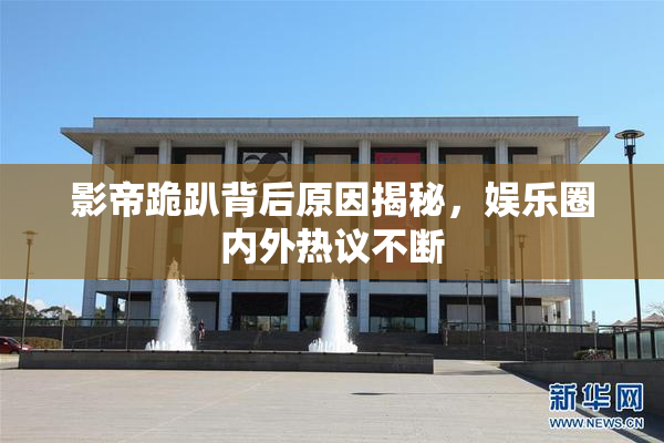 影帝跪趴背后原因揭秘，娱乐圈内外热议不断