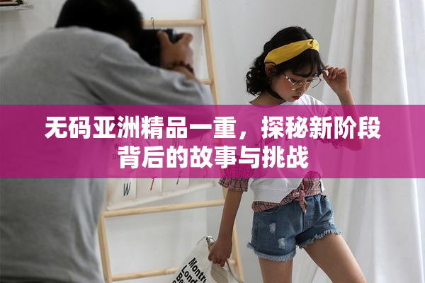 无码亚洲精品一重，探秘新阶段背后的故事与挑战