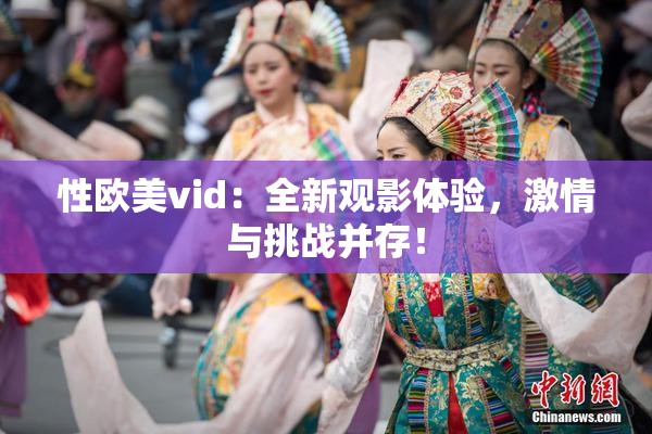 性欧美vid：全新观影体验，激情与挑战并存！