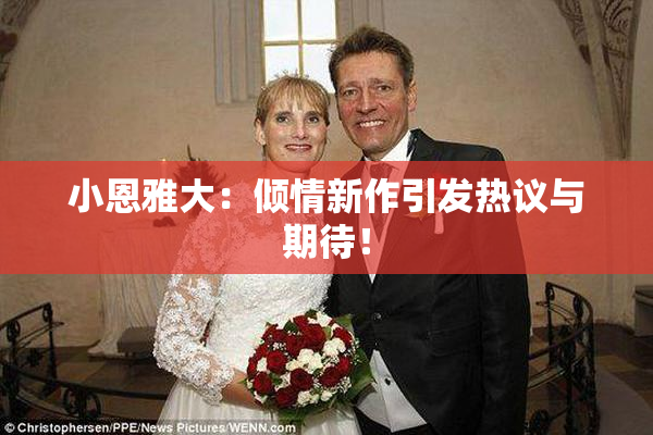 小恩雅大：倾情新作引发热议与期待！
