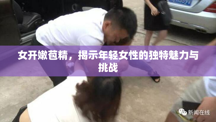 女开嫩苞精，揭示年轻女性的独特魅力与挑战