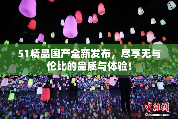 51精品国产全新发布，尽享无与伦比的品质与体验！