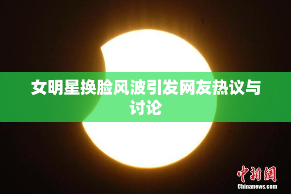 女明星换脸风波引发网友热议与讨论