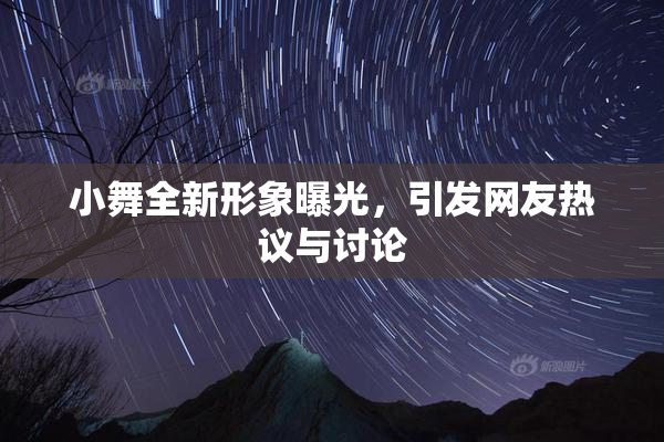 小舞全新形象曝光，引发网友热议与讨论