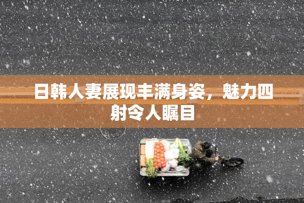 日韩人妻展现丰满身姿，魅力四射令人瞩目