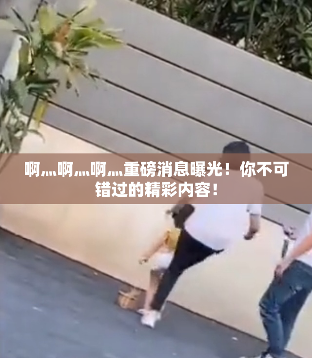 啊灬啊灬啊灬重磅消息曝光！你不可错过的精彩内容！