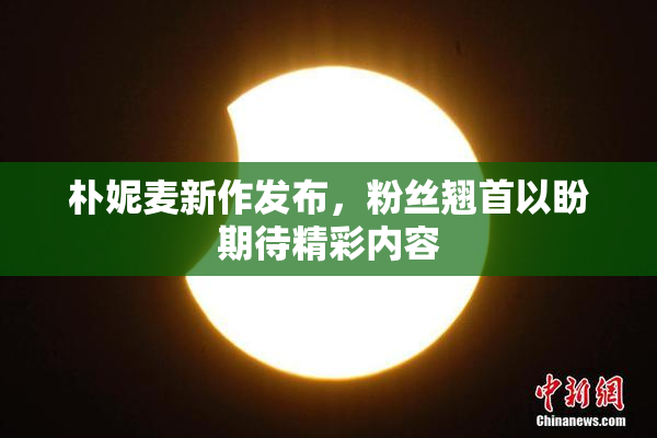 朴妮麦新作发布，粉丝翘首以盼期待精彩内容