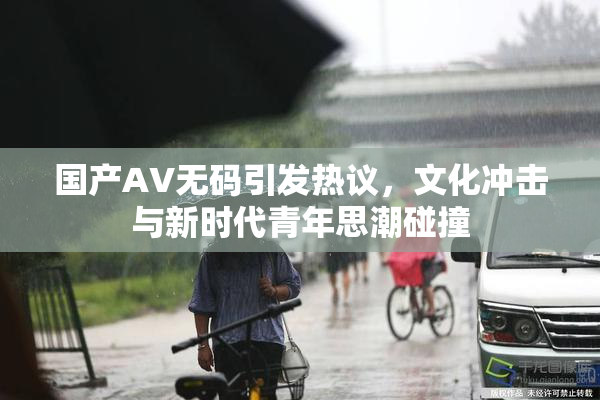 国产AV无码引发热议，文化冲击与新时代青年思潮碰撞