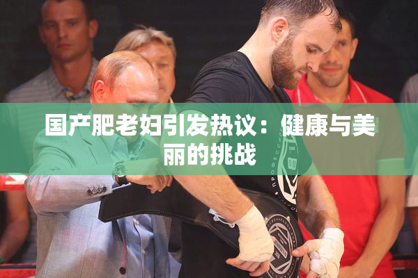 国产肥老妇引发热议：健康与美丽的挑战