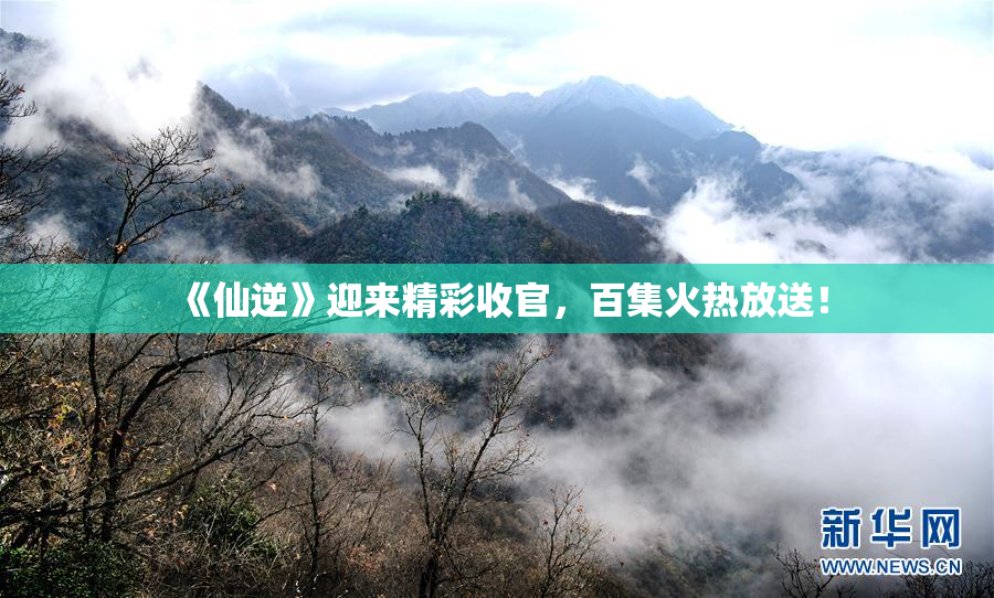 《仙逆》迎来精彩收官，百集火热放送！