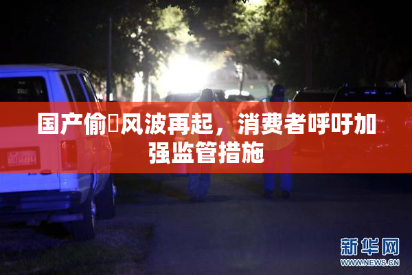 国产偷抇风波再起，消费者呼吁加强监管措施