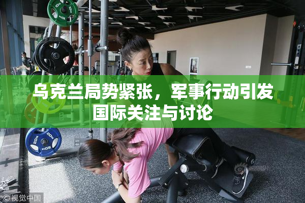 乌克兰局势紧张，军事行动引发国际关注与讨论