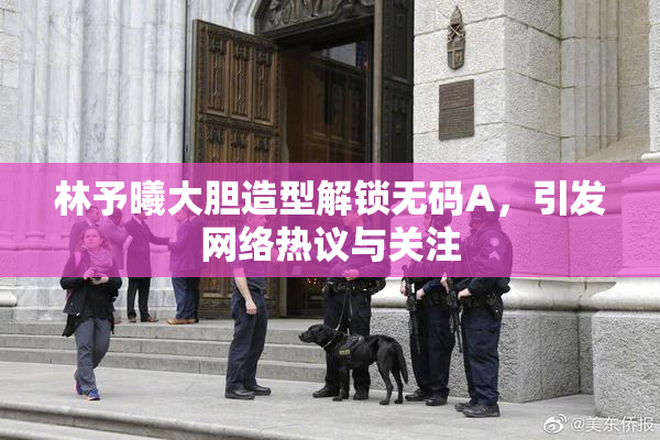 林予曦大胆造型解锁无码A，引发网络热议与关注