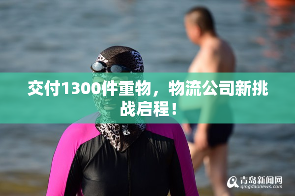 交付1300件重物，物流公司新挑战启程！
