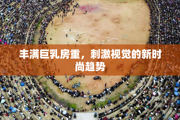 丰满巨乳房重，刺激视觉的新时尚趋势