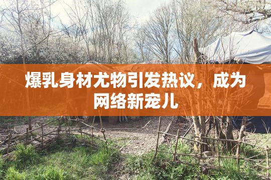 爆乳身材尤物引发热议，成为网络新宠儿