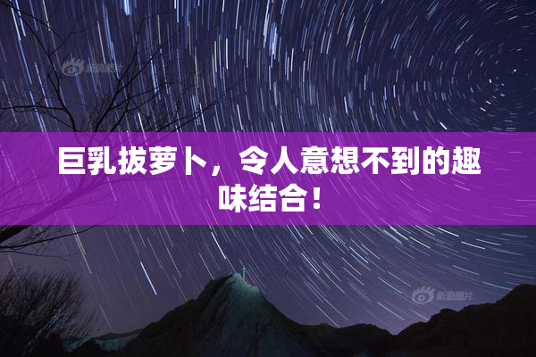 巨乳拔萝卜，令人意想不到的趣味结合！