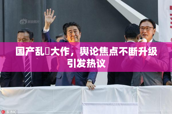 国产乱婬大作，舆论焦点不断升级引发热议